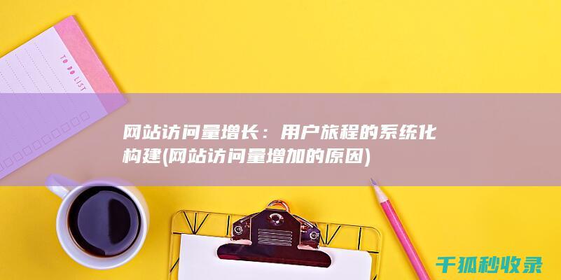 网站访问量增长：用户旅程的系统化构建 (网站访问量增加的原因)