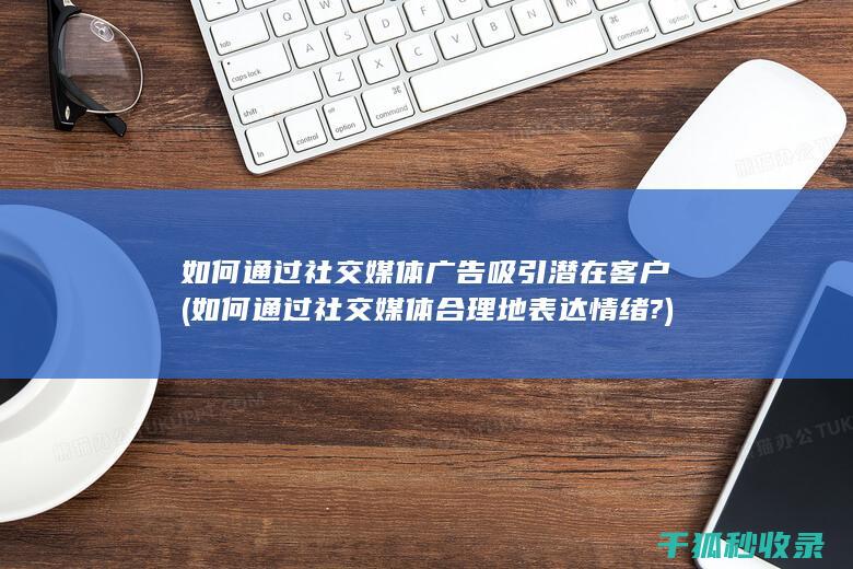 如何通过社交媒体广告吸引潜在客户 (如何通过社交媒体合理地表达情绪?)