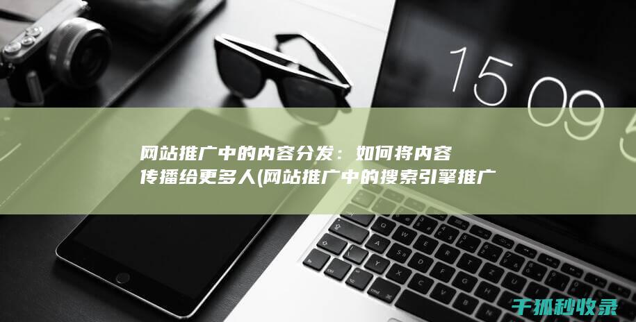 网站推广中的内容分发：如何将内容传播给更多人 (网站推广中的搜索引擎推广关键词出价多少)
