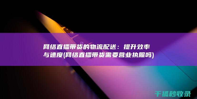 网络直播带货的物流配送：提升效率与速度 (网络直播带货需要营业执照吗)